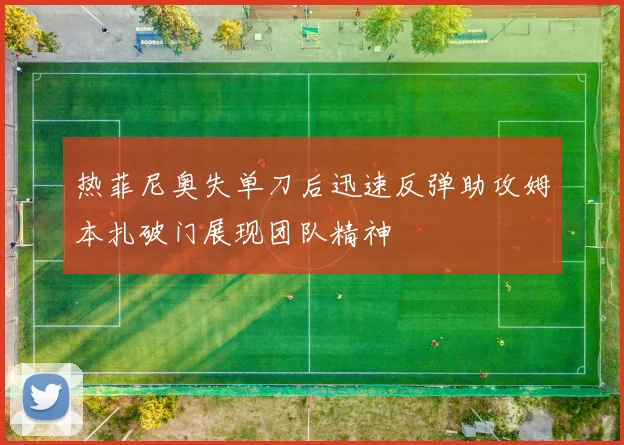热菲尼奥失单刀后迅速反弹助攻姆本扎破门展现团队精神