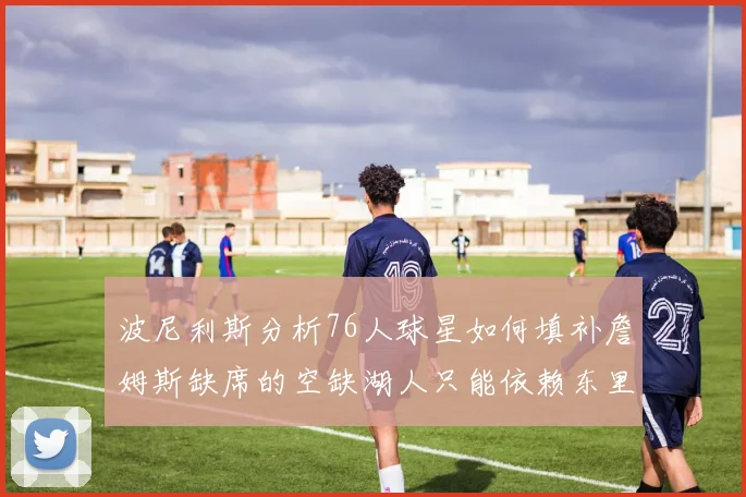 波尼利斯分析76人球星如何填补詹姆斯缺席的空缺湖人只能依赖东里表现