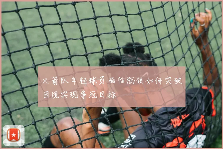 火箭队年轻球员面临瓶颈如何突破困境实现争冠目标