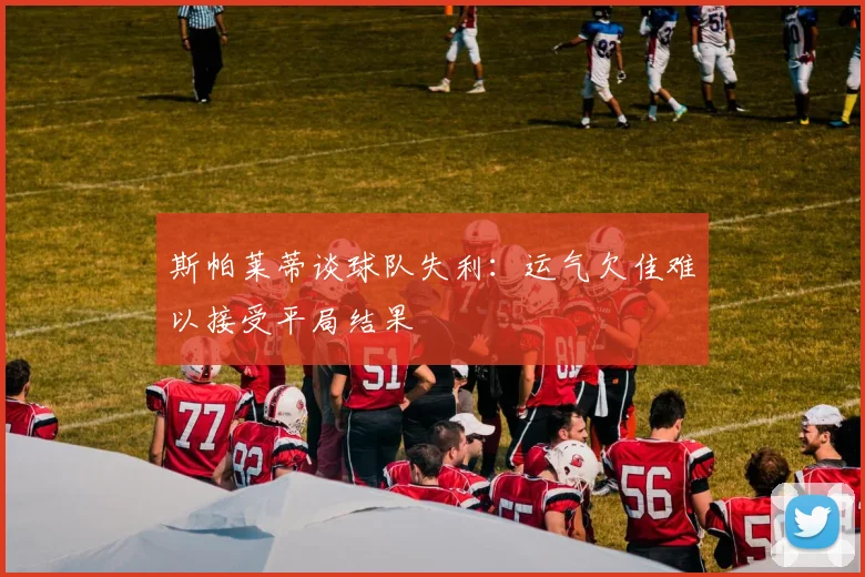 斯帕莱蒂谈球队失利：运气欠佳难以接受平局结果