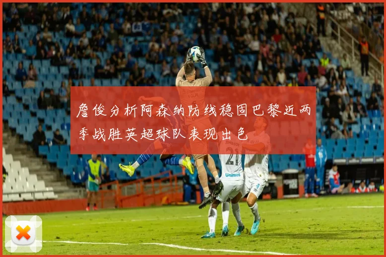詹俊分析阿森纳防线稳固巴黎近两季战胜英超球队表现出色