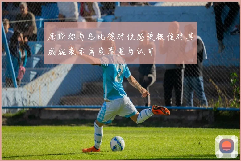 唐斯称与恩比德对位感受极佳对其成就表示高度尊重与认可